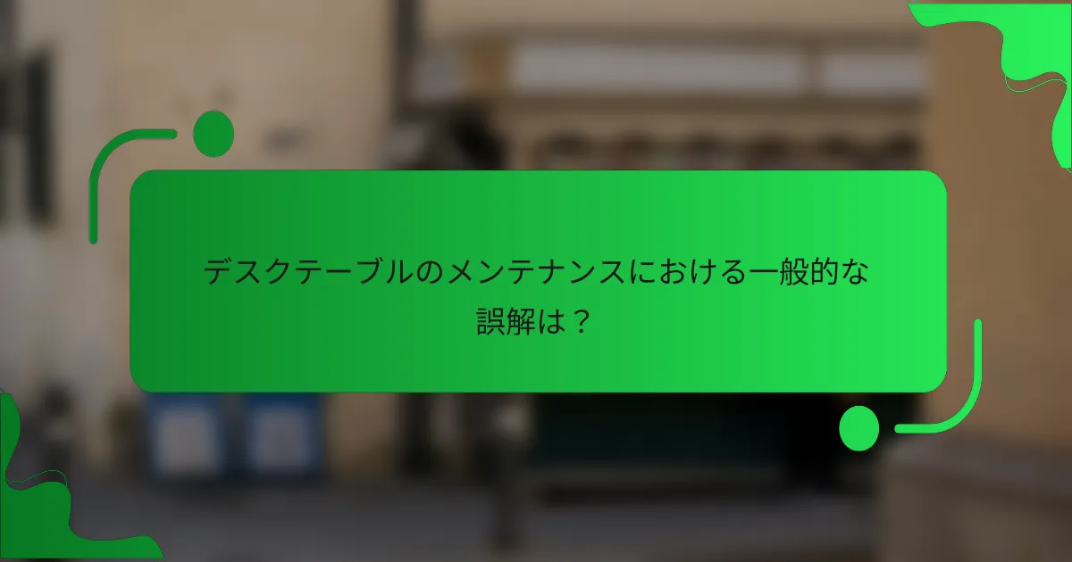 デスクテーブルのメンテナンスにおける一般的な誤解は？
